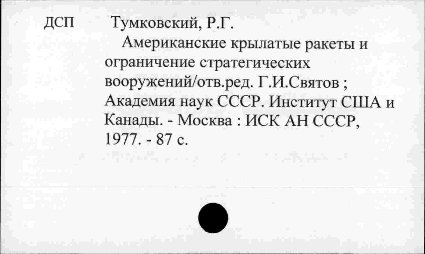 ﻿ДСП Тумковский, Р.Г.
Американские крылатые ракеты и ограничение стратегических вооружений/отв.ред. Г.И.Святов; Академия наук СССР. Институт США и Канады. - Москва : ИСК АН СССР, 1977.- 87 с.